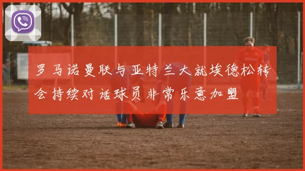 罗马诺曼联与亚特兰大就埃德松转会持续对话球员非常乐意加盟