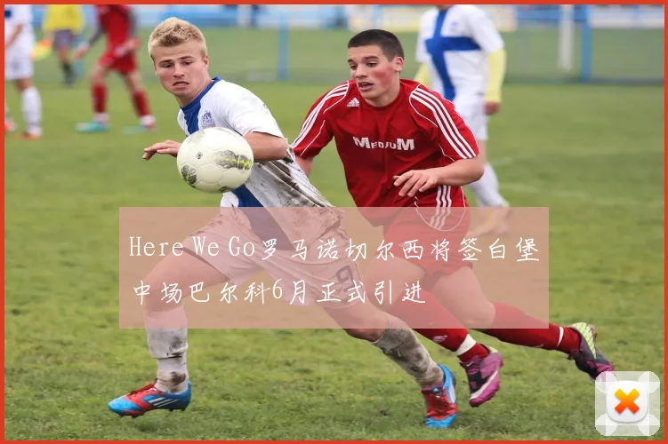 Here We Go罗马诺切尔西将签白堡中场巴尔科6月正式引进